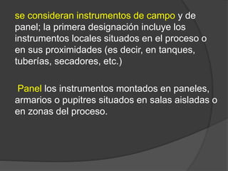 se consideran instrumentos de campo y de
panel; la primera designación incluye los
instrumentos locales situados en el proceso o
en sus proximidades (es decir, en tanques,
tuberías, secadores, etc.)
Panel los instrumentos montados en paneles,
armarios o pupitres situados en salas aisladas o
en zonas del proceso.
 