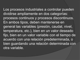 Los procesos industriales a controlar pueden
dividirse ampliamente en dos categorías:
procesos continuos y procesos discontinuos.
En ambos tipos, deben mantenerse en
general las variables (presión, caudal, nivel,
temperatura, etc.), bien en un valor deseado
fijo, bien en un valor variable con el tiempo de
acuerdo con una relación predeterminada, o
bien guardando una relación determinada con
otra variable.
 