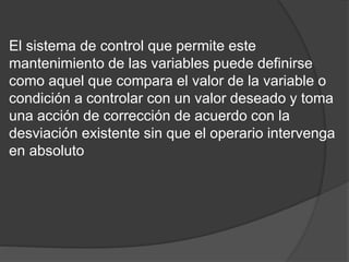 El sistema de control que permite este
mantenimiento de las variables puede definirse
como aquel que compara el valor de la variable o
condición a controlar con un valor deseado y toma
una acción de corrección de acuerdo con la
desviación existente sin que el operario intervenga
en absoluto
 