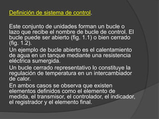 Definición de sistema de control.
Este conjunto de unidades forman un bucle o
lazo que recibe el nombre de bucle de control. El
bucle puede ser abierto (fig. 1.1) o bien cerrado
(fig. 1.2).
Un ejemplo de bucle abierto es el calentamiento
de agua en un tanque mediante una resistencia
eléctrica sumergida.
Un bucle cerrado representativo lo constituye la
regulación de temperatura en un intercambiador
de calor.
En ambos casos se observa que existen
elementos definidos como el elemento de
medida, el transmisor, el controlador, el indicador,
el registrador y el elemento final.
 