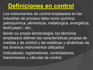 Definiciones en control
Los instrumentos de control empleados en las
industrias de proceso tales como química,
petroquímica, alimenticia, metalúrgica, energética,
textil,pape1, etc.,
tienen su propia terminología; los términos
empleados definen las características propias de
medida y de control y las estáticas y dinámicas de
los diversos instrumentos utilizados:
Indicadores, registradores, controladores,
transmisores y válvulas de control
 