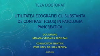 TEZA DOCTORAT
UTILITATEA ECOGRAFIEI CU SUBSTANTA
DE CONTRAST (CEUS) IN PATOLOGIA
PANCREATICA
DOCTORAND
MELANIA VERONICA ARDELEAN
CONDUCATOR STIINTIFIC
PROF. UNIV. DR. IOAN SPOREA
06.05.2016
 