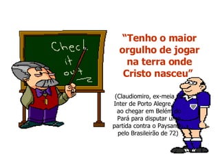 “ Tenho o maior orgulho de jogar na terra onde Cristo nasceu”   (Claudiomiro, ex-meia do Inter de Porto Alegre,  ao chegar em Belém do Pará para disputar uma partida contra o Paysandu, pelo Brasileirão de 72)  