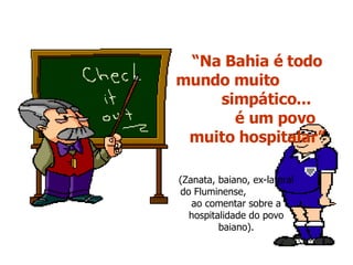 “ Na Bahia é todo mundo muito  simpático...  é um povo muito hospitalar” (Zanata, baiano, ex-lateral do Fluminense,  ao comentar sobre a hospitalidade do povo baiano). 
