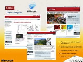 www.cobega.es
• Página web orientada a la captación
de talento (C.V.)
• Contenido combinado con Silverlight
• Sharepoint Services 3.0 (2007)
• Castellano, Catalán e Inglés
• Publicada en Octubre 2009
 