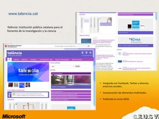 www.talencia.cat
• Integrada con Facebook, Twitter y diversos
entornos sociales.
• Incorporación de elementos multimedia.
• Publicada en Junio 2010.
Talència: Institución pública catalana para el
fomento de la investigación y la ciencia
 