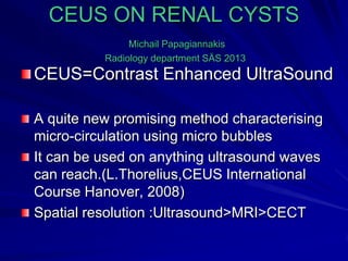 CEUS ON RENAL CYSTS
Michail Papagiannakis
Radiology department SÄS 2013
CEUS=Contrast Enhanced UltraSound
A quite new promising method characterising
micro-circulation using micro bubbles
It can be used on anything ultrasound waves
can reach.(L.Thorelius,CEUS International
Course Hanover, 2008)
Spatial resolution :Ultrasound>MRI>CECT
 