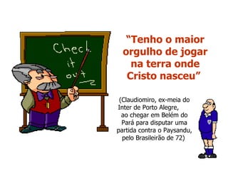 “ Tenho o maior orgulho de jogar na terra onde Cristo nasceu”   (Claudiomiro, ex-meia do Inter de Porto Alegre,  ao chegar em Belém do Pará para disputar uma partida contra o Paysandu, pelo Brasileirão de 72)  