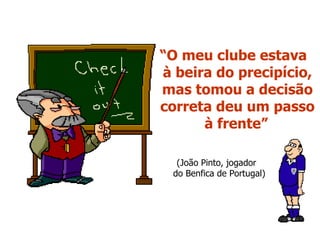 “ O meu clube estava  à beira do precipício, mas tomou a decisão correta deu um passo à frente”   (João Pinto, jogador  do Benfica de Portugal) 