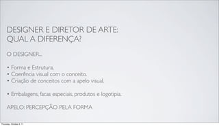 DESIGNER E DIRETOR DE ARTE:
     QUAL A DIFERENÇA?
     O DESIGNER...

     • Forma e Estrutura.
     • Coerência visual com o conceito.
     • Criação de conceitos com a apelo visual.

     • Embalagens, facas especiais, produtos e logotipia.

     APELO: PERCEPÇÃO PELA FORMA

Thursday, October 6, 11
 