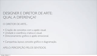 DESIGNER E DIRETOR DE ARTE:
     QUAL A DIFERENÇA?
     O DIRETOR DE ARTE...

     • Criação de conceitos com a apelo visual.
     • Unidade e coerência criativa e visual.
     • Direcionamento gráﬁco e apelo emocional.

     • Campanhas, layout, conceito gráﬁco e diagramação.

     APELO: PERCEPÇÃO PELOS SENTIDOS.

Thursday, October 6, 11
 