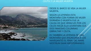 CEUTA Y LA MUJER MUERTA
DESDE EL BARCO SE VEIA LA MUJER
MUERTA.
SEGÚN LA LEYENDA ESTA
MONTAÑA CON FORMA DE MUJER
DORMIDA O MUERTA FUE LA
CAUSA DE QUE HERACLES POR LOS
CELOS HACIA ELLA LEVANTARA SUS
DOS FAMOSAS COLUMNAS
GIBRALTAR Y CEUTA.
ES TAMBIEN LA LEYENDA DE UNA
MONTAÑA QUE ANUNCIABA A LOS
NAVEGANTES EL FINAL DEL MARE
NOSTRUM (MAR MEDITERRANEO)
 