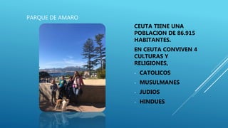 PARQUE DE AMARO
CEUTA TIENE UNA
POBLACION DE 86.915
HABITANTES.
EN CEUTA CONVIVEN 4
CULTURAS Y
RELIGIONES,
- CATOLICOS
- MUSULMANES
- JUDIOS
- HINDUES
 