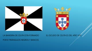 LA BANDERA DE CEUTA ESTA FORMADO EL ESCUDO DE CEUTA ES DEL AÑO 1415
POR 8 TRIÁNGULOS NEGROS Y BANCOS
 