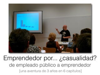 de empleado público a emprendedor
 [una aventura de 3 años en 6 capítulos]
Emprendedor por... ¿casualidad?
 