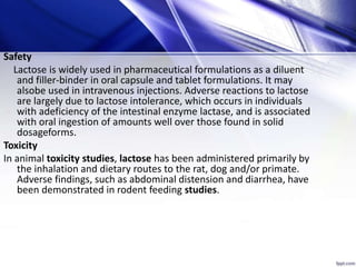 Safety
Lactose is widely used in pharmaceutical formulations as a diluent
and filler-binder in oral capsule and tablet formulations. It may
alsobe used in intravenous injections. Adverse reactions to lactose
are largely due to lactose intolerance, which occurs in individuals
with adeficiency of the intestinal enzyme lactase, and is associated
with oral ingestion of amounts well over those found in solid
dosageforms.
Toxicity
In animal toxicity studies, lactose has been administered primarily by
the inhalation and dietary routes to the rat, dog and/or primate.
Adverse findings, such as abdominal distension and diarrhea, have
been demonstrated in rodent feeding studies.
 