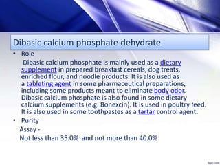 Dibasic calcium phosphate dehydrate
• Role
Dibasic calcium phosphate is mainly used as a dietary
supplement in prepared breakfast cereals, dog treats,
enriched flour, and noodle products. It is also used as
a tableting agent in some pharmaceutical preparations,
including some products meant to eliminate body odor.
Dibasic calcium phosphate is also found in some dietary
calcium supplements (e.g. Bonexcin). It is used in poultry feed.
It is also used in some toothpastes as a tartar control agent.
• Purity
Assay -
Not less than 35.0% and not more than 40.0%
 