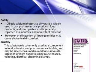 Safety
• Dibasic calcium phosphate dihydrate is widely
used in oral pharmaceutical products, food
products, and toothpastes, and is generally
regarded as a nontoxic and nonirritant material.
• However, oral ingestion of large quantities may
cause abdominal discomfort.
Toxicity
This substance is commonly used as a component
in food, vitamins and pharmaceutical tablets, and
may be safely consumed in moderate amounts.
Ingestion of large quantities may cause nausea,
vomiting, diarrhea, abdominal cramps.
 