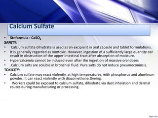 Calcium Sulfate
• Str.formula : CaSO4
SAFETY:
• Calcium sulfate dihydrate is used as an excipient in oral capsule and tablet formulations.
• It is generally regarded as nontoxic. However, ingestion of a sufficiently large quantity can
result in obstruction of the upper intestinal tract after absorption of moisture.
• Hypercalcemia cannot be induced even after the ingestion of massive oral doses
• .Calcium salts are soluble in bronchial fluid. Pure salts do not induce pneumoconiosis.
TOXICITY:
• Calcium sulfate may react violently, at high temperatures, with phosphorus and aluminum
powder; it can react violently with diazomethane.Dyeing.
• Workers could be exposed to calcium sulfate, dihydrate via dust inhalation and dermal
routes during manufacturing or processing.
 