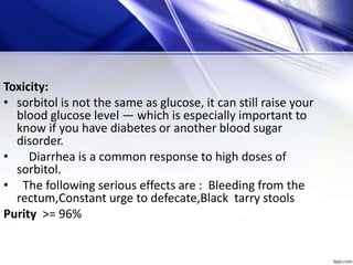 Toxicity:
• sorbitol is not the same as glucose, it can still raise your
blood glucose level — which is especially important to
know if you have diabetes or another blood sugar
disorder.
• Diarrhea is a common response to high doses of
sorbitol.
• The following serious effects are : Bleeding from the
rectum,Constant urge to defecate,Black tarry stools
Purity >= 96%
 