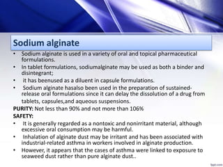 Sodium alginate
• Sodium alginate is used in a variety of oral and topical pharmaceutical
formulations.
• In tablet formulations, sodiumalginate may be used as both a binder and
disintegrant;
• it has beenused as a diluent in capsule formulations.
• Sodium alginate hasalso been used in the preparation of sustained-
release oral formulations since it can delay the dissolution of a drug from
tablets, capsules,and aqueous suspensions.
PURITY: Not less than 90% and not more than 106%
SAFETY:
• It is generally regarded as a nontoxic and nonirritant material, although
excessive oral consumption may be harmful.
• Inhalation of alginate dust may be irritant and has been associated with
industrial-related asthma in workers involved in alginate production.
• However, it appears that the cases of asthma were linked to exposure to
seaweed dust rather than pure alginate dust..
 