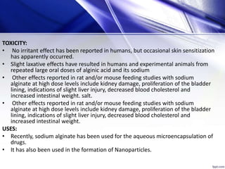 TOXICITY:
• No irritant effect has been reported in humans, but occasional skin sensitization
has apparently occurred.
• Slight laxative effects have resulted in humans and experimental animals from
repeated large oral doses of alginic acid and its sodium
• Other effects reported in rat and/or mouse feeding studies with sodium
alginate at high dose levels include kidney damage, proliferation of the bladder
lining, indications of slight liver injury, decreased blood cholesterol and
increased intestinal weight. salt.
• Other effects reported in rat and/or mouse feeding studies with sodium
alginate at high dose levels include kidney damage, proliferation of the bladder
lining, indications of slight liver injury, decreased blood cholesterol and
increased intestinal weight.
USES:
• Recently, sodium alginate has been used for the aqueous microencapsulation of
drugs.
• It has also been used in the formation of Nanoparticles.
 