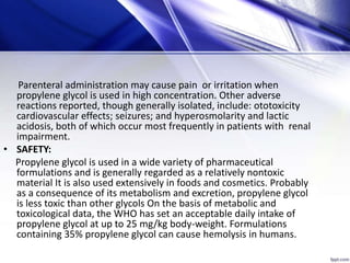 Parenteral administration may cause pain or irritation when
propylene glycol is used in high concentration. Other adverse
reactions reported, though generally isolated, include: ototoxicity
cardiovascular effects; seizures; and hyperosmolarity and lactic
acidosis, both of which occur most frequently in patients with renal
impairment.
• SAFETY:
Propylene glycol is used in a wide variety of pharmaceutical
formulations and is generally regarded as a relatively nontoxic
material It is also used extensively in foods and cosmetics. Probably
as a consequence of its metabolism and excretion, propylene glycol
is less toxic than other glycols On the basis of metabolic and
toxicological data, the WHO has set an acceptable daily intake of
propylene glycol at up to 25 mg/kg body-weight. Formulations
containing 35% propylene glycol can cause hemolysis in humans.
 