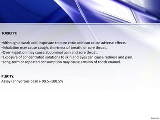 TOXICITY:
•Although a weak acid, exposure to pure citric acid can cause adverse effects.
•Inhalation may cause cough, shortness of breath, or sore throat.
•Over-ingestion may cause abdominal pain and sore throat.
•Exposure of concentrated solutions to skin and eyes can cause redness and pain.
•Long-term or repeated consumption may cause erosion of tooth enamel.
PURITY:
Assay (anhydrous basis)- 99.5–100.5%
 