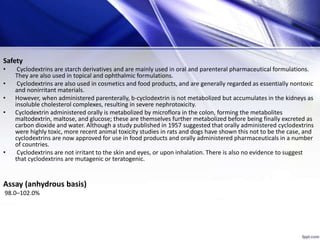 Safety
• Cyclodextrins are starch derivatives and are mainly used in oral and parenteral pharmaceutical formulations.
They are also used in topical and ophthalmic formulations.
• Cyclodextrins are also used in cosmetics and food products, and are generally regarded as essentially nontoxic
and nonirritant materials.
• However, when administered parenterally, b-cyclodextrin is not metabolized but accumulates in the kidneys as
insoluble cholesterol complexes, resulting in severe nephrotoxicity.
• Cyclodextrin administered orally is metabolized by microflora in the colon, forming the metabolites
maltodextrin, maltose, and glucose; these are themselves further metabolized before being finally excreted as
carbon dioxide and water. Although a study published in 1957 suggested that orally administered cyclodextrins
were highly toxic, more recent animal toxicity studies in rats and dogs have shown this not to be the case, and
cyclodextrins are now approved for use in food products and orally administered pharmaceuticals in a number
of countries.
• Cyclodextrins are not irritant to the skin and eyes, or upon inhalation. There is also no evidence to suggest
that cyclodextrins are mutagenic or teratogenic.
Assay (anhydrous basis)
98.0–102.0%
 