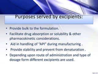 Purposes served by excipients:
• Provide bulk to the formulation.
• Facilitate drug absorption or solubility & other
pharmacokinetic considerations.
• Aid in handling of “API” during manufacturing .
• Provide stability and prevent from denaturation .
• Depending upon route of administration and type of
dosage form different excipients are used.
 