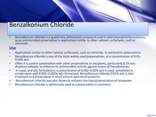 Benzalkonium Chloride
• Benzalkonium chloride is a quaternary ammonium compound used in pharmaceutical formulations
as an antimicrobial preservative in applications similar to other cationic surfactants, such as
cetrimide.
Use
• Applications similar to other cationic surfactants, such as cetrimide. In ophthalmic preparations
• Benzalkonium chloride is one of the most widely used preservatives, at a concentration of 0.01–
0.02% w/v.
• Often it is used in combination with other preservatives or excipients, particularly 0.1% w/v
disodium edetate, to enhance its antimicrobial activity against strains of Pseudomonas.
• In nasal, and otic formulations a concentration of 0.002–0.02% w/v is used, sometimes in
combination with 0.002–0.005% w/v thimerosal. Benzalkonium chloride 0.01% w/v is also
employed as a preservative in small-volume parenteral products.
• Benzalkonium chloride was also shown to enhance the topical penetration of lorazepam
• Benzalkonium chloride is additionally used as a preservative in cosmetics
 