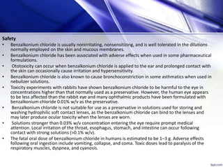 Safety
• Benzalkonium chloride is usually nonirritating, nonsensitizing, and is well tolerated in the dilutions
normally employed on the skin and mucous membranes.
• Benzalkonium chloride has been associated with adverse effects when used in some pharmaceutical
formulations.
• Ototoxicity can occur when benzalkonium chloride is applied to the ear and prolonged contact with
the skin can occasionally cause irritation and hypersensitivity.
• Benzalkonium chloride is also known to cause bronchoconstriction in some asthmatics when used in
nebulizer solutions.
• Toxicity experiments with rabbits have shown benzalkonium chloride to be harmful to the eye in
concentrations higher than that normally used as a preservative. However, the human eye appears
to be less affected than the rabbit eye and many ophthalmic products have been formulated with
benzalkonium chloride 0.01% w/v as the preservative.
• Benzalkonium chloride is not suitable for use as a preservative in solutions used for storing and
washing hydrophilic soft contact lenses, as the benzalkonium chloride can bind to the lenses and
may later produce ocular toxicity when the lenses are worn.
• Solutions stronger than 0.03% w/v concentration entering the eye require prompt medical
attention. Local irritation of the throat, esophagus, stomach, and intestine can occur following
contact with strong solutions (>0.1% w/v).
• The fatal oral dose of benzalkonium chloride in humans is estimated to be 1–3 g. Adverse effects
following oral ingestion include vomiting, collapse, and coma. Toxic doses lead to paralysis of the
respiratory muscles, dyspnea, and cyanosis.
 