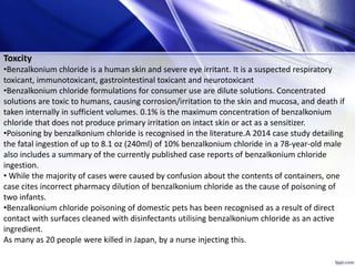 Toxcity
•Benzalkonium chloride is a human skin and severe eye irritant. It is a suspected respiratory
toxicant, immunotoxicant, gastrointestinal toxicant and neurotoxicant
•Benzalkonium chloride formulations for consumer use are dilute solutions. Concentrated
solutions are toxic to humans, causing corrosion/irritation to the skin and mucosa, and death if
taken internally in sufficient volumes. 0.1% is the maximum concentration of benzalkonium
chloride that does not produce primary irritation on intact skin or act as a sensitizer.
•Poisoning by benzalkonium chloride is recognised in the literature.A 2014 case study detailing
the fatal ingestion of up to 8.1 oz (240ml) of 10% benzalkonium chloride in a 78-year-old male
also includes a summary of the currently published case reports of benzalkonium chloride
ingestion.
• While the majority of cases were caused by confusion about the contents of containers, one
case cites incorrect pharmacy dilution of benzalkonium chloride as the cause of poisoning of
two infants.
•Benzalkonium chloride poisoning of domestic pets has been recognised as a result of direct
contact with surfaces cleaned with disinfectants utilising benzalkonium chloride as an active
ingredient.
As many as 20 people were killed in Japan, by a nurse injecting this.
 