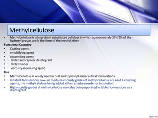 Methylcellulose
• Methylcellulose is a long-chain substituted cellulose in which approximately 27–32% of the
hydroxyl groups are in the form of the methyl ether
Functional Category
• Coating agent;
• emulsifying agent
• suspending agent
• tablet and capsule disintegrant
• tablet binder
• viscosity-increasing agent.
Use
• Methylcellulose is widely used in oral and topical pharmaceutical formulations
• In tablet formulations, low- or medium-viscosity grades of methylcellulose are used as binding
agents, the methylcellulose being added either as a dry powder or in solution.
• Highviscosity grades of methylcellulose may also be incorporated in tablet formulations as a
disintegrant.
 