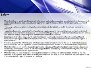 Safety
• Methylcellulose is widely used in a variety of oral and topical pharmaceutical formulations. It is also extensively
used in cosmetics and food products, and is generally regarded as a nontoxic, nonallergenic, and nonirritant
material.
• Following oral consumption, methylcellulose is not digested or absorbed and is therefore a noncaloric
material.
• Ingestion of excessive amounts of methylcellulose may temporarily increase flatulence and gastrointestinal
distension. In the normal individual, oral consumption of large amounts of methylcellulose has a laxative action
and medium- or high-viscosity grades are therefore used as bulk laxatives.
• Esophageal obstruction may occur if methylcellulose is swallowed with an insufficient quantity of liquid.
Consumption of large quantities of methylcellulose may additionally interfere with the normal absorption of
some minerals.
• However, this and the other adverse effects discussed above relate mainly to the use of methylcellulose as a
bulk laxative and are not significant factors when methylcellulose is used as an excipient in oral preparations.
• Methylcellulose is not commonly used in parenteral products, although it has been used in intra-articular and
intramuscular injections. Studies in rats have suggested that parenterally administered methylcellulose may
cause glomerulonephritis and hypertension.
• Methylcellulose is considered to be toxic by the intraperitoneal route of administration. The WHO has not
specified an acceptable daily intake of methylcellulose since the level of use in foods was not considered to be
a hazard to health.(14) LD50 (mouse, IP): 275 g/k
 