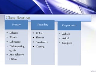 Classification
Primary
• Diluents
• Binders
• Lubricants
• Disintegrating
agents
• Anti adhesive
• Glidant
Secondary
• Colour
• Flavour
• Sweeteners
• Coating
Co-processed
• Xylitab
• Avicel
• Ludipress
 