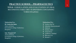 PRACTICE SCHOOL – PHARMACEUTICS
TITLE- FORMULATION AND EVALUVATION OF ORAL
RECONSTITUTABLE DRY SUSPENSION CONTAINING
VORICONAZOLE
1
Submitted to-
Dr. Satheesha Babu
Assoc professor
Government college of pharmacy
Bengaluru
Smt. Manjula B.P
Assoc professor
Government college of pharmacy
Bengaluru
Submitted by-
 Aashaya Rao M
 Abhishek Hunchyalamath
 Akhilesh
 Akshata Jadav
 Amareshwar
 Ambhruni J Mathad
 Bhavana G K
 Brunda N
 