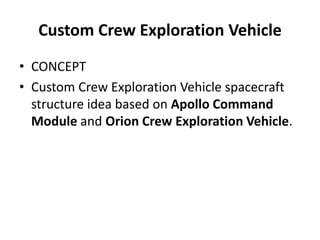 Custom Crew Exploration Vehicle
• CONCEPT
• Custom Crew Exploration Vehicle spacecraft
  structure idea based on Apollo Command
  Module and Orion Crew Exploration Vehicle.
 