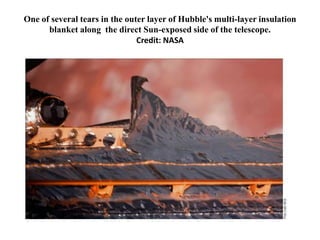 One of several tears in the outer layer of Hubble's multi-layer insulation
      blanket along the direct Sun-exposed side of the telescope.
                               Credit: NASA
 