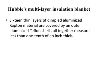 Hubble's multi-layer insulation blanket

• Sixteen thin layers of dimpled aluminized
  Kapton material are covered by an outer
  aluminized Teflon shell , all together measure
  less than one-tenth of an inch thick.
 