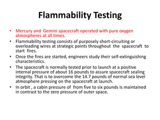Flammability Testing
• Mercury and Gemini spacecraft operated with pure oxygen
  atmospheres at all times.
• Flammability testing consists of purposely short-circuiting or
  overloading wires at strategic points throughout the spacecraft to
  start fires.
• Once the fires are started, engineers study their self-extinguishing
  characteristics.
• The spacecraft is normally tested prior to launch at a positive
  internal pressure of about 16 pounds to assure spacecraft sealing
  integrity. That is to overcome the 14.7 pounds of normal sea level
  atmosphere pressing on the spacecraft at launch.
• In orbit , a cabin pressure of from five to six pounds is maintained
  in contrast to the zero pressure of outer space.
 
