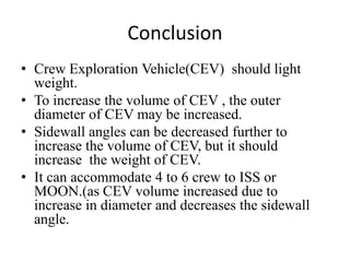 Conclusion
• Crew Exploration Vehicle(CEV) should light
  weight.
• To increase the volume of CEV , the outer
  diameter of CEV may be increased.
• Sidewall angles can be decreased further to
  increase the volume of CEV, but it should
  increase the weight of CEV.
• It can accommodate 4 to 6 crew to ISS or
  MOON.(as CEV volume increased due to
  increase in diameter and decreases the sidewall
  angle.
 