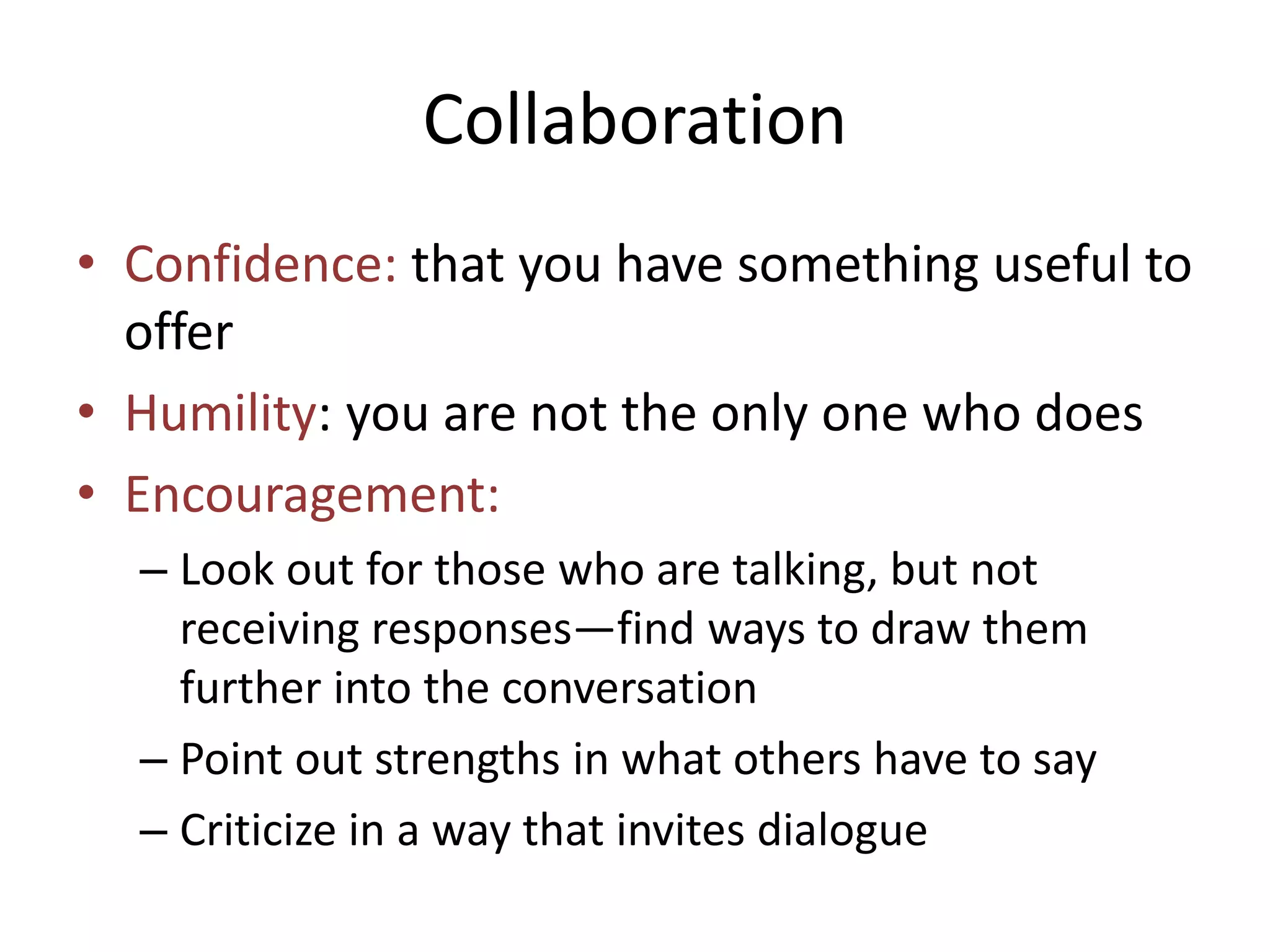 Collaboration 
• Confidence: that you have something useful to 
offer 
• Humility: you are not the only one who does 
• Encouragement: 
– Look out for those who are talking, but not 
receiving responses—find ways to draw them 
further into the conversation 
– Point out strengths in what others have to say 
– Criticize in a way that invites dialogue 
 