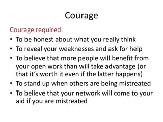 Courage 
Courage required: 
• To be honest about what you really think 
• To reveal your weaknesses and ask for help 
• To believe that more people will benefit from 
your open work than will take advantage (or 
that it’s worth it even if the latter happens) 
• To stand up when others are being mistreated 
• To believe that your network will come to your 
aid if you are mistreated 
 