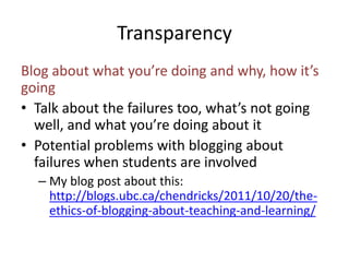 Transparency 
Blog about what you’re doing and why, how it’s 
going 
• Talk about the failures too, what’s not going 
well, and what you’re doing about it 
• Potential problems with blogging about 
failures when students are involved 
– My blog post about this: 
http://blogs.ubc.ca/chendricks/2011/10/20/the-ethics- 
of-blogging-about-teaching-and-learning/ 
 