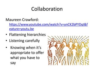Collaboration 
Maureen Crawford: 
https://www.youtube.com/watch?v=ynCK2bPYDqI&f 
eature=youtu.be 
• Flattening hierarchies 
• Listening carefully 
• Knowing when it’s 
appropriate to offer 
what you have to 
say 
 