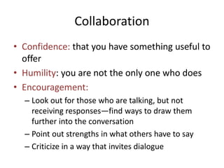 Collaboration 
• Confidence: that you have something useful to 
offer 
• Humility: you are not the only one who does 
• Encouragement: 
– Look out for those who are talking, but not 
receiving responses—find ways to draw them 
further into the conversation 
– Point out strengths in what others have to say 
– Criticize in a way that invites dialogue 
 