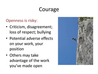 Courage 
Openness is risky: 
• Criticism, disagreement; 
loss of respect; bullying 
• Potential adverse effects 
on your work, your 
position 
• Others may take 
advantage of the work 
you’ve made open 
 