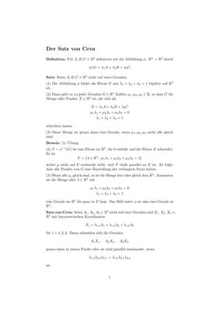 Der Satz von Ceva
Deﬁnition: F¨r A, B, C ∈ R2 deﬁnieren wir die Abbildung φ : R3 → R2 durch
            u

                           φ(λ) = λ1 A + λ2 B + λ3 C

Satz: Seien A, B, C ∈ R2 nicht auf einer Geraden.
(1) Die Abbildung φ bildet die Ebene E mit λ1 + λ2 + λ3 = 1 bijektiv auf R2
ab.
(2) Dann gibt es zu jeder Geraden G ∈ R2 Zahlen µ1 , µ2 , µ3 ∈ R, so dass G die
Menge aller Punkte X ∈ R2 ist, die sich als

                            X = λ 1 A + λ2 B + λ3 C
                            µ1 λ1 + µ2 λ2 + µ3 λ3 = 0
                                λ 1 + λ2 + λ 3 = 1

schreiben lassen.
(3) Diese Menge ist genau dann eine Gerade, wenn µ1 , µ2 , µ3 nicht alle gleich
sind.
            ¨
Beweis: (1) Ubung.
(2) F = φ−1 (G) ist eine Ebene im R3 , die 0 enth¨lt und die Ebene E schneidet.
                                                 a
Es ist
                    F = {λ ∈ R3 : µ1 λ1 + µ2 λ2 + µ3 λ3 = 1}
wobei µ nicht auf E senkrecht steht, weil F nicht parallel zu E ist. Es folgt,
dass alle Punkte von G eine Darstellung der verlangten Form haben.
(3) Wenn alle µi gleich sind, so ist die Menge leer oder gleich dem R2 . Ansonsten
ist die Menge aller λ ∈ R2 mit

                            µ1 λ1 + µ2 λ2 + µ3 λ3 = 0
                                λ1 + λ 2 + λ 3 = 1

eine Gerade im R3 die ganz in E liegt. Das Bild unter φ ist also eine Gerade in
R2 .
Satz von Ceva: Seien A1 , A2 , A3 ∈ R2 nicht auf einer Geraden und X1 , X2 , X3 ∈
R2 mit baryzentrischen Koordinaten

                         Xi = λi,1 A1 + λi,2 A2 + λi,3 A3

f¨r i = 1, 2, 3. Dann schneiden sich die Geraden
 u

                            A1 X1 ,    A2 X2 ,   A3 X3

genau dann in einem Punkt oder sie sind parallel zueinander, wenn

                           λ1,2 λ2,3 λ3,1 = λ1,3 λ2,1 λ3,2

ist.


                                         1
 