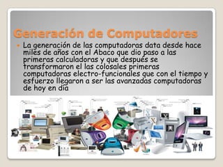 Generación de Computadores La generación de las computadoras data desde hace miles de años con el Abaco que dio paso a las primeras calculadoras y que después se transformaron el las colosales primeras computadoras electro-funcionales que con el tiempo y esfuerzo llegaron a ser las avanzadas computadoras de hoy en día 
